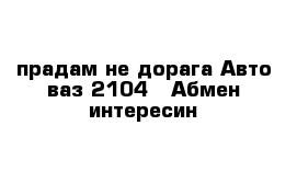 прадам не дорага Авто ваз 2104   Абмен интересин